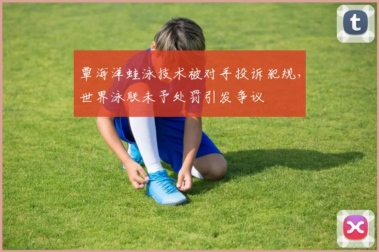 覃海洋蛙泳技术被对手投诉犯规，世界泳联未予处罚引发争议