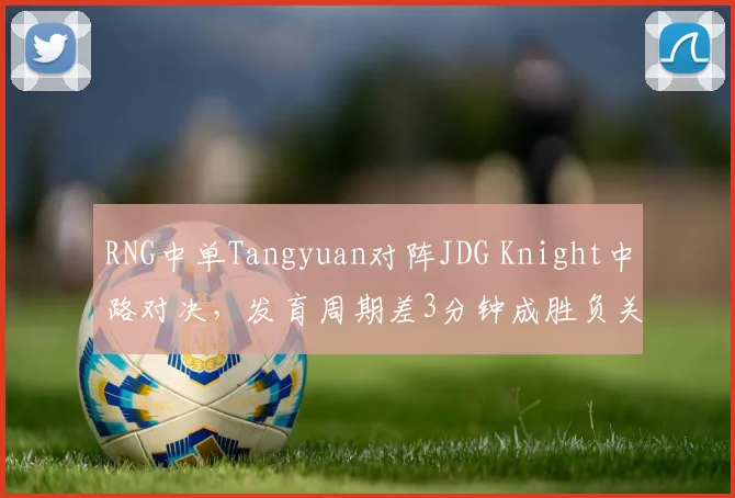 RNG中单Tangyuan对阵JDG Knight中路对决，发育周期差3分钟成胜负关键手