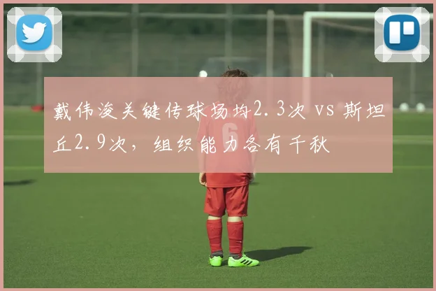 戴伟浚关键传球场均2.3次 vs 斯坦丘2.9次,组织能力各有千秋