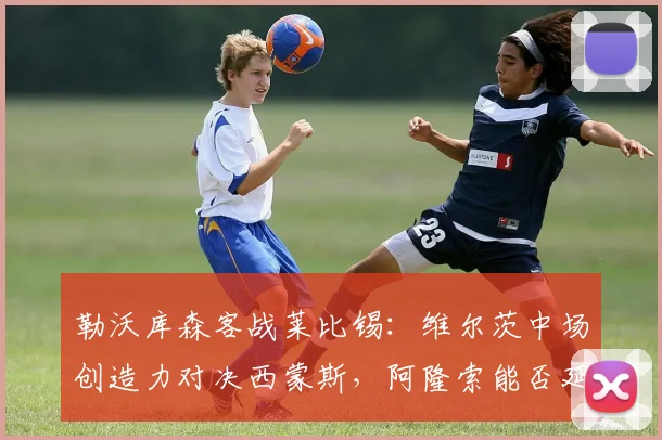 勒沃库森客战莱比锡：维尔茨中场创造力对决西蒙斯，阿隆索能否延续不败纪录