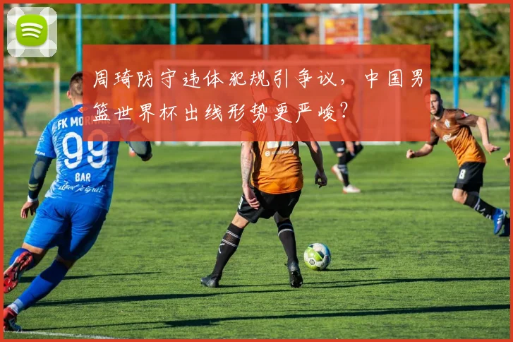 周琦防守违体犯规引争议，中国男篮世界杯出线形势更严峻？