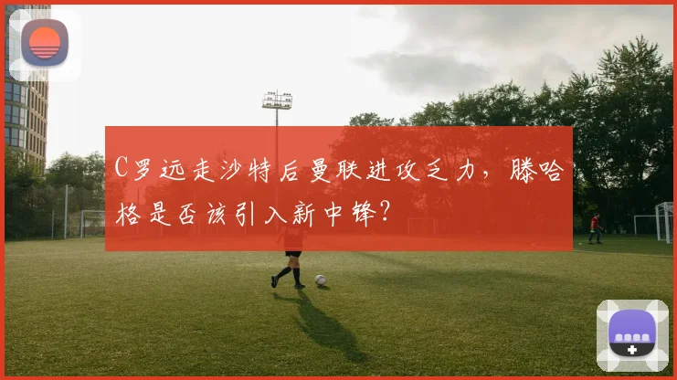 C罗远走沙特后曼联进攻乏力，滕哈格是否该引入新中锋？