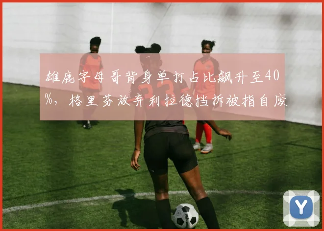 雄鹿字母哥背身单打占比飙升至40%,格里芬放弃利拉德挡拆被指自废武功