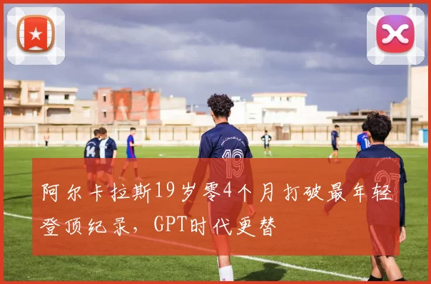 阿尔卡拉斯19岁零4个月打破最年轻登顶纪录，GPT时代更替